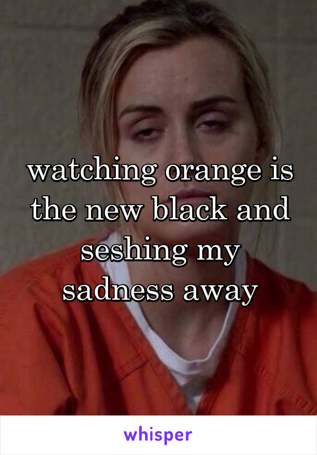 watching orange is the new black and seshing my sadness away