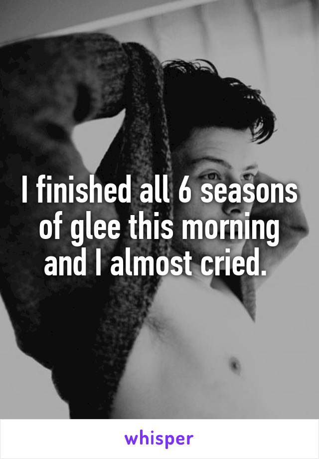 I finished all 6 seasons of glee this morning and I almost cried. 