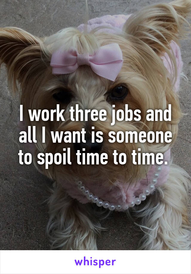 I work three jobs and all I want is someone to spoil time to time. 