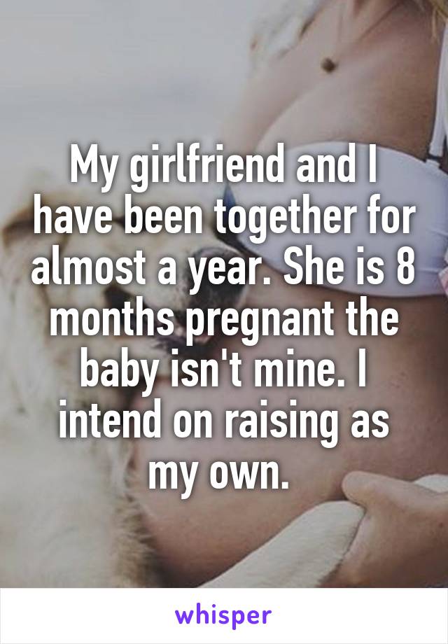 My girlfriend and I have been together for almost a year. She is 8 months pregnant the baby isn't mine. I intend on raising as my own. 