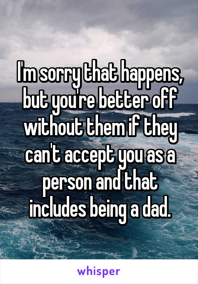 I'm sorry that happens, but you're better off without them if they can't accept you as a person and that includes being a dad.