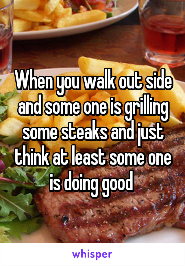 When you walk out side and some one is grilling some steaks and just think at least some one is doing good 