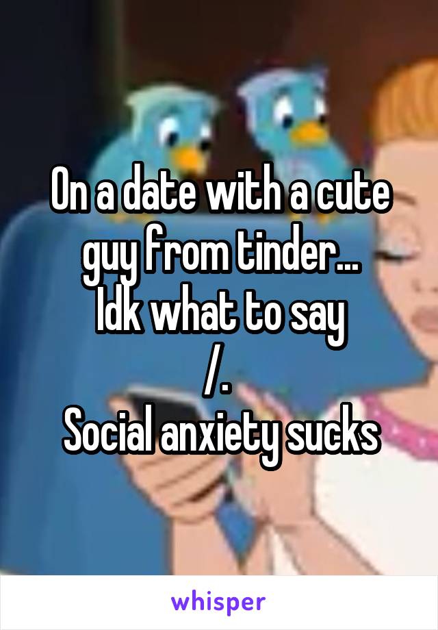 On a date with a cute guy from tinder...
Idk what to say
/.\ 
Social anxiety sucks