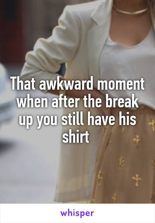That awkward moment when after the break up you still have his shirt 