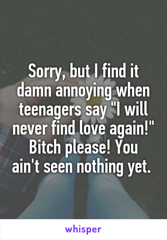 Sorry, but I find it damn annoying when teenagers say "I will never find love again!"
Bitch please! You ain't seen nothing yet. 