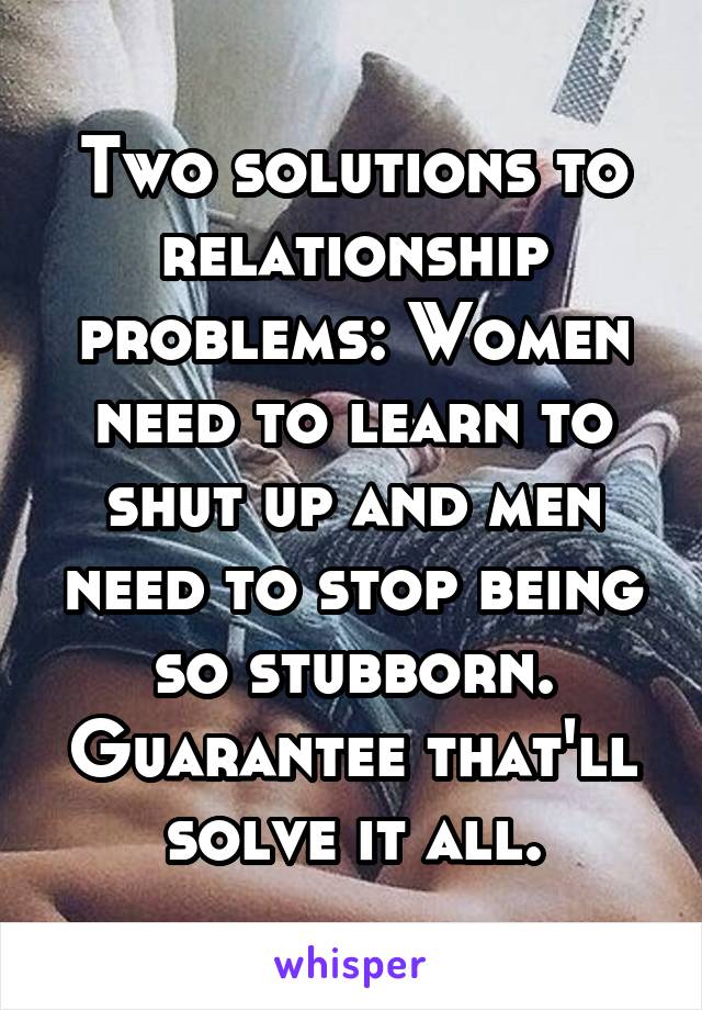 Two solutions to relationship problems: Women need to learn to shut up and men need to stop being so stubborn. Guarantee that'll solve it all.