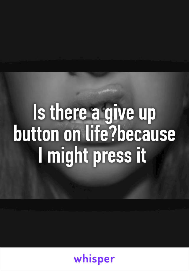 Is there a give up button on life?because I might press it 
