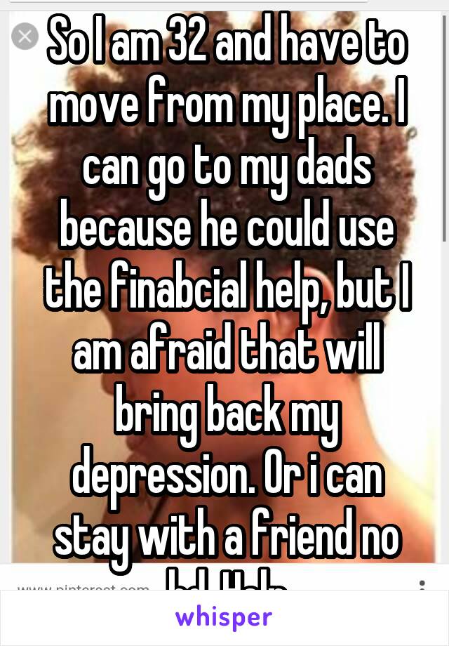 So I am 32 and have to move from my place. I can go to my dads because he could use the finabcial help, but I am afraid that will bring back my depression. Or i can stay with a friend no bd. Help