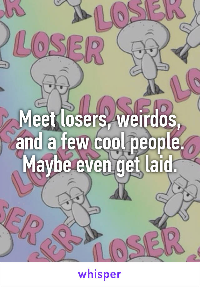 Meet losers, weirdos, and a few cool people. Maybe even get laid.