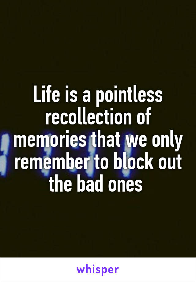 Life is a pointless recollection of memories that we only remember to block out the bad ones 