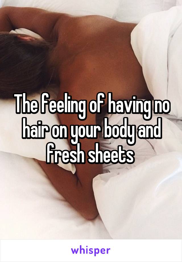 The feeling of having no hair on your body and fresh sheets 