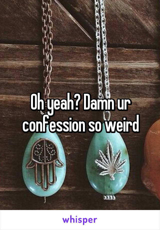 Oh yeah? Damn ur confession so weird