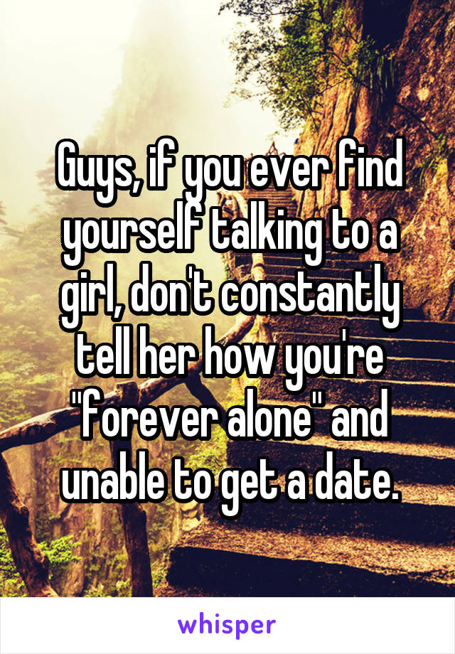 Guys, if you ever find yourself talking to a girl, don't constantly tell her how you're "forever alone" and unable to get a date.