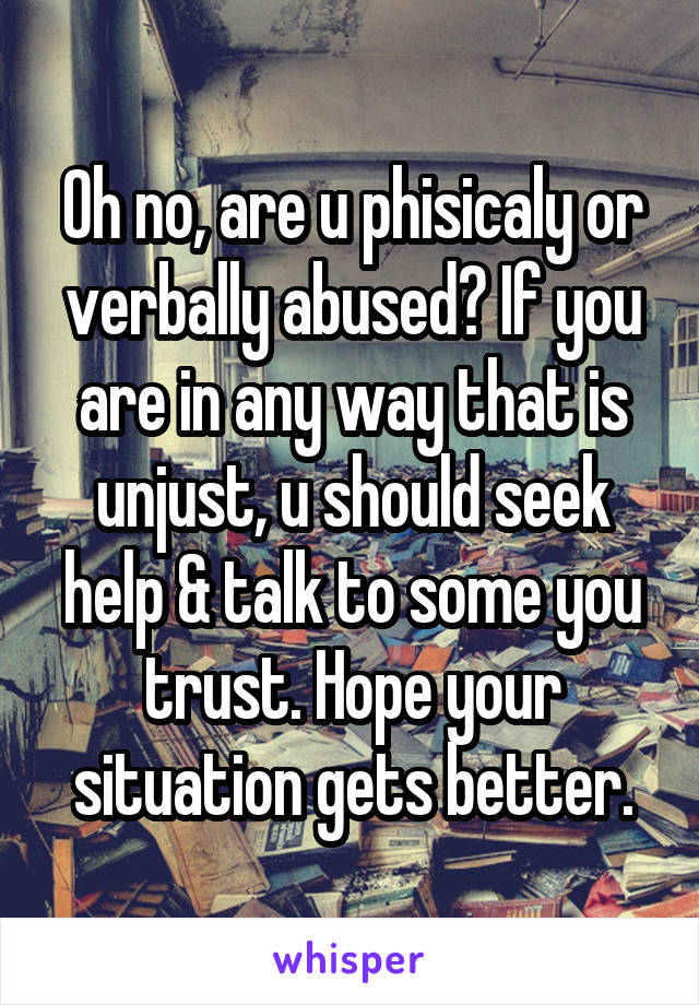 Oh no, are u phisicaly or verbally abused? If you are in any way that is unjust, u should seek help & talk to some you trust. Hope your situation gets better.