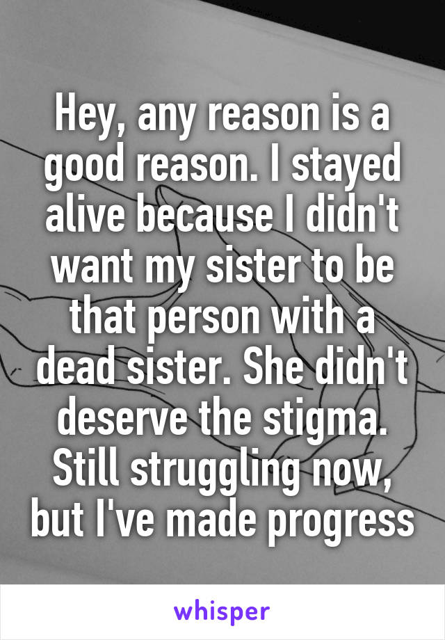 Hey, any reason is a good reason. I stayed alive because I didn't want my sister to be that person with a dead sister. She didn't deserve the stigma. Still struggling now, but I've made progress