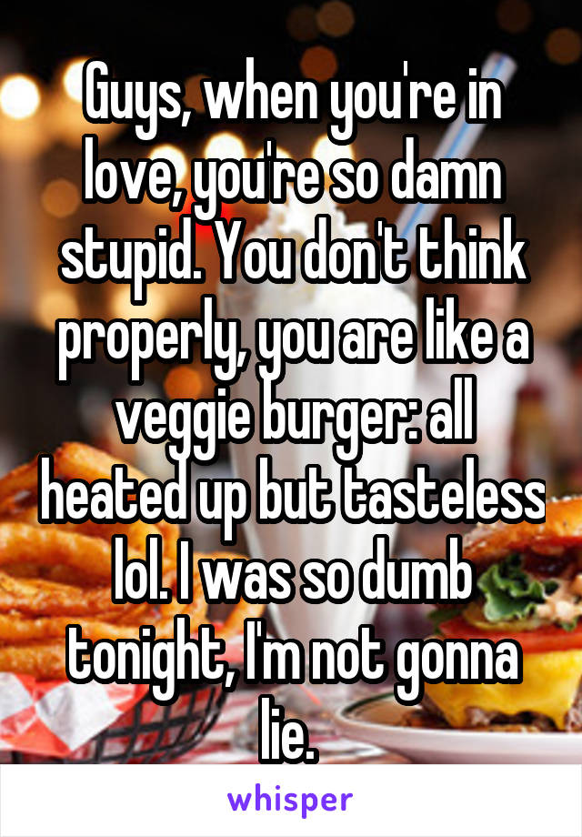 Guys, when you're in love, you're so damn stupid. You don't think properly, you are like a veggie burger: all heated up but tasteless lol. I was so dumb tonight, I'm not gonna lie. 