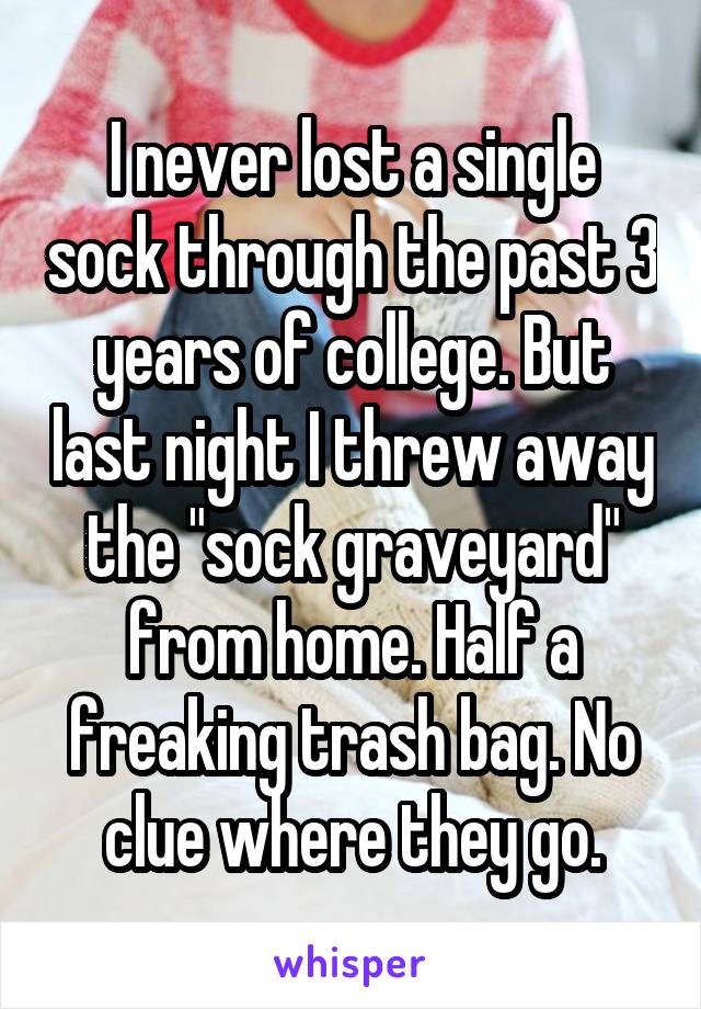 I never lost a single sock through the past 3 years of college. But last night I threw away the "sock graveyard" from home. Half a freaking trash bag. No clue where they go.
