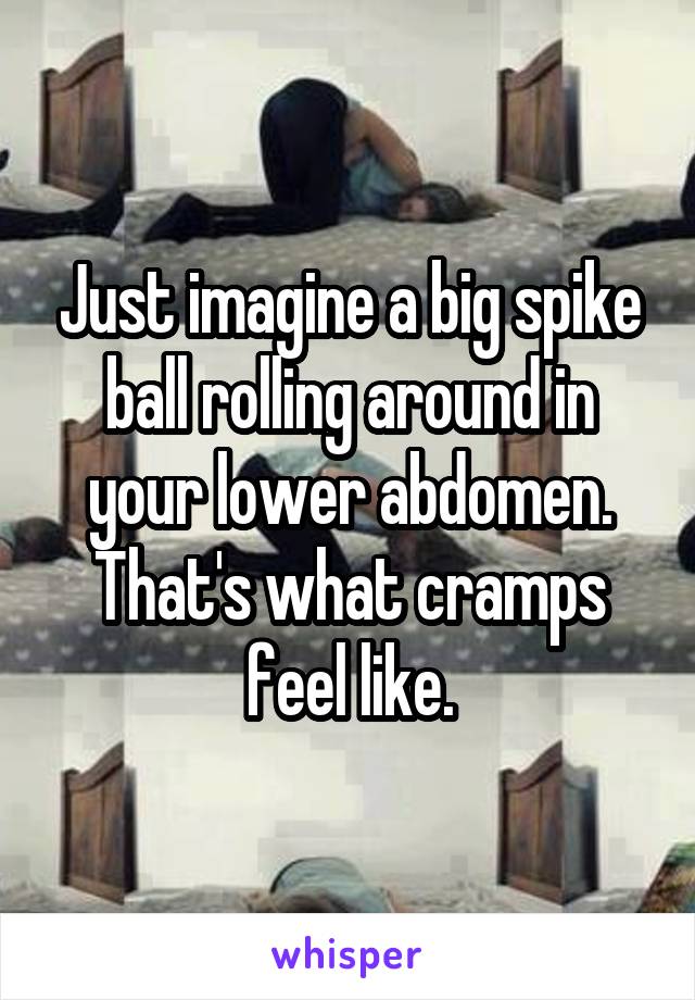Just imagine a big spike ball rolling around in your lower abdomen. That's what cramps feel like.