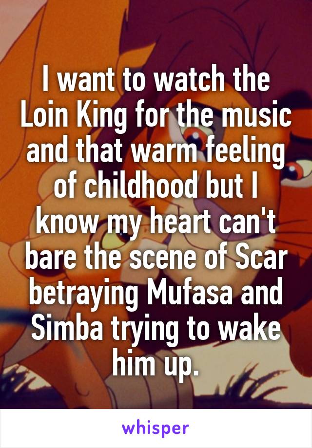 I want to watch the Loin King for the music and that warm feeling of childhood but I know my heart can't bare the scene of Scar betraying Mufasa and Simba trying to wake him up.