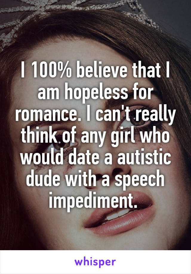 I 100% believe that I am hopeless for romance. I can't really think of any girl who would date a autistic dude with a speech impediment. 