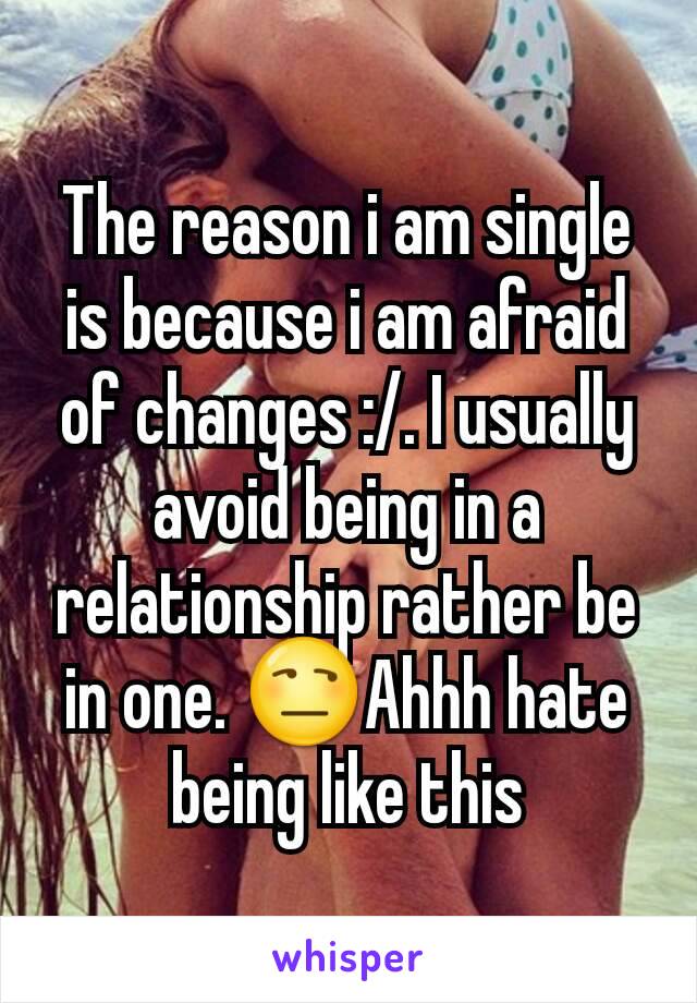 The reason i am single is because i am afraid of changes :/. I usually avoid being in a relationship rather be in one. 😒Ahhh hate being like this