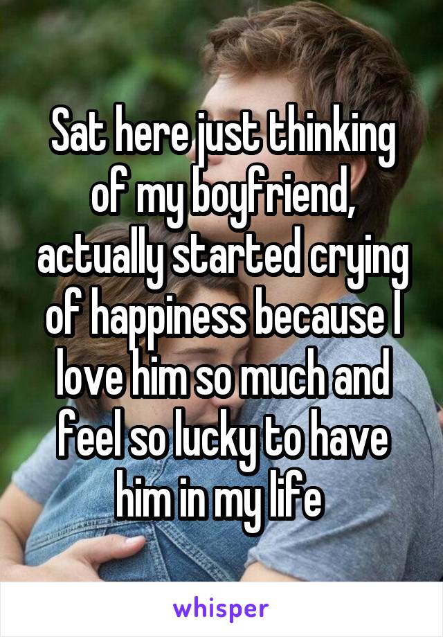 Sat here just thinking of my boyfriend, actually started crying of happiness because I love him so much and feel so lucky to have him in my life 