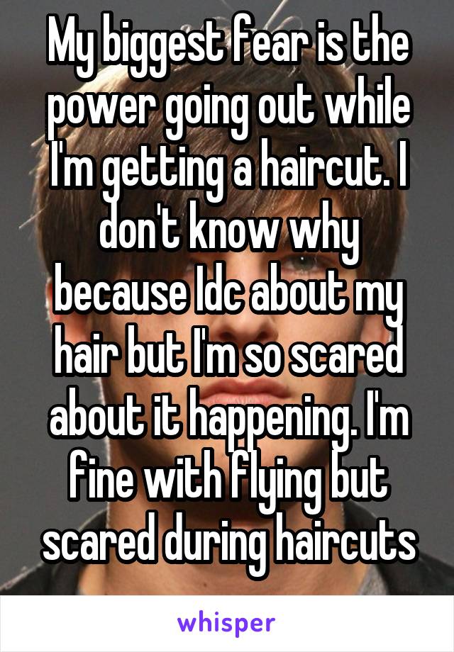 My biggest fear is the power going out while I'm getting a haircut. I don't know why because Idc about my hair but I'm so scared about it happening. I'm fine with flying but scared during haircuts
