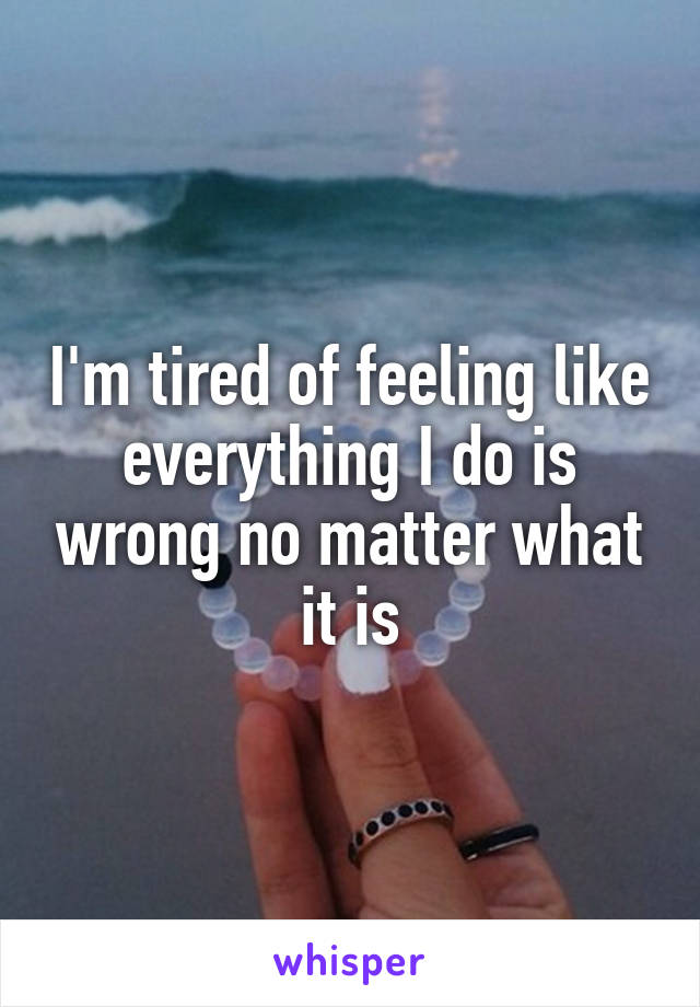 I'm tired of feeling like everything I do is wrong no matter what it is
