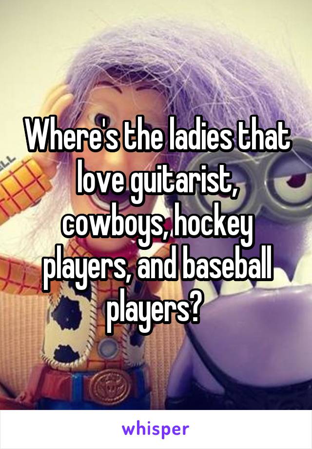 Where's the ladies that love guitarist, cowboys, hockey players, and baseball players? 