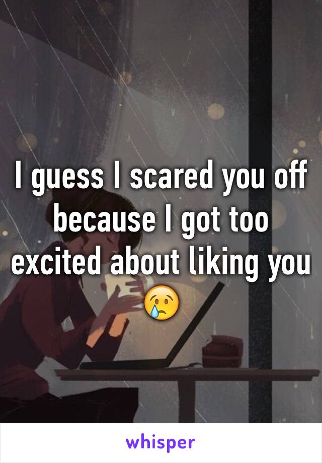 I guess I scared you off because I got too excited about liking you 😢
