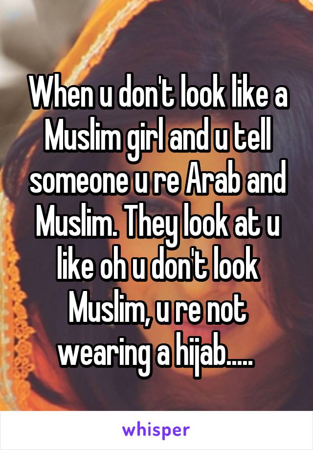 When u don't look like a Muslim girl and u tell someone u re Arab and Muslim. They look at u like oh u don't look Muslim, u re not wearing a hijab..... 