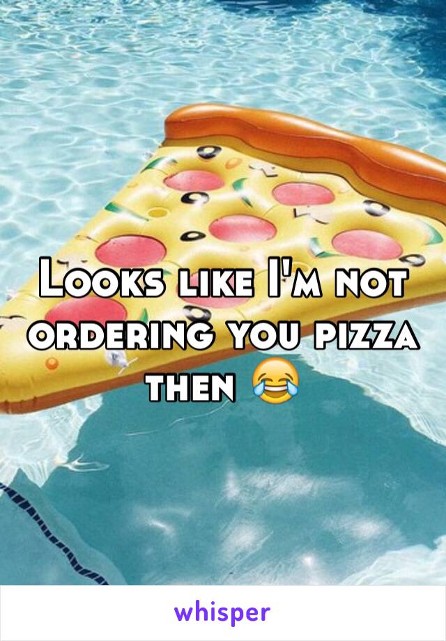 Looks like I'm not ordering you pizza then 😂