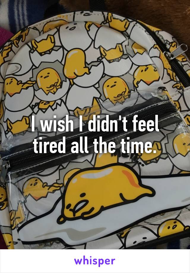 I wish I didn't feel tired all the time.