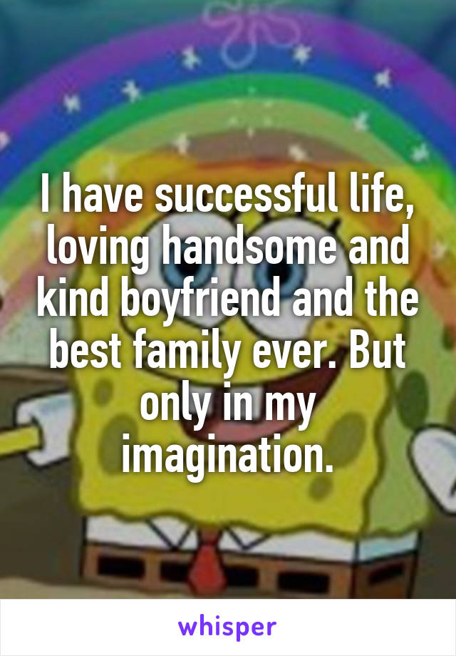 I have successful life, loving handsome and kind boyfriend and the best family ever. But only in my imagination.