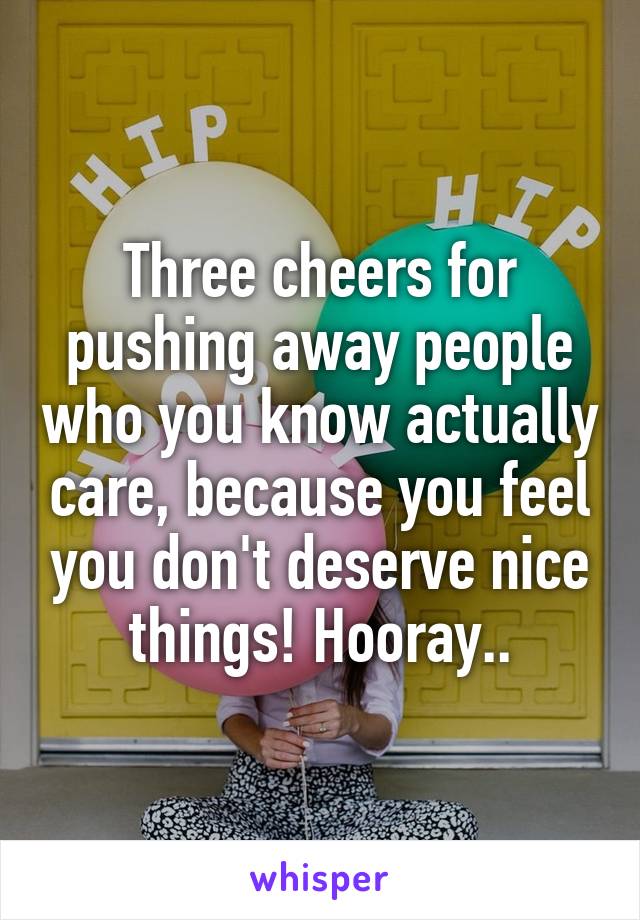 Three cheers for pushing away people who you know actually care, because you feel you don't deserve nice things! Hooray..