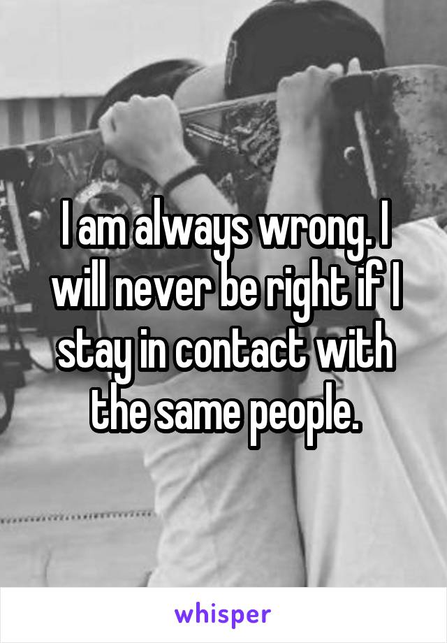 I am always wrong. I will never be right if I stay in contact with the same people.