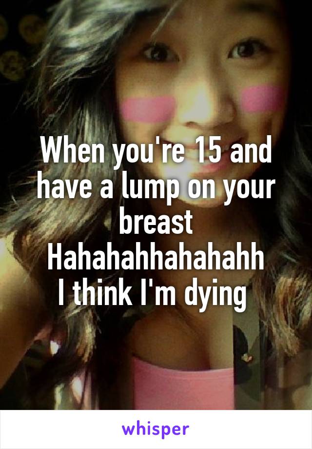 When you're 15 and have a lump on your breast
Hahahahhahahahh
I think I'm dying 