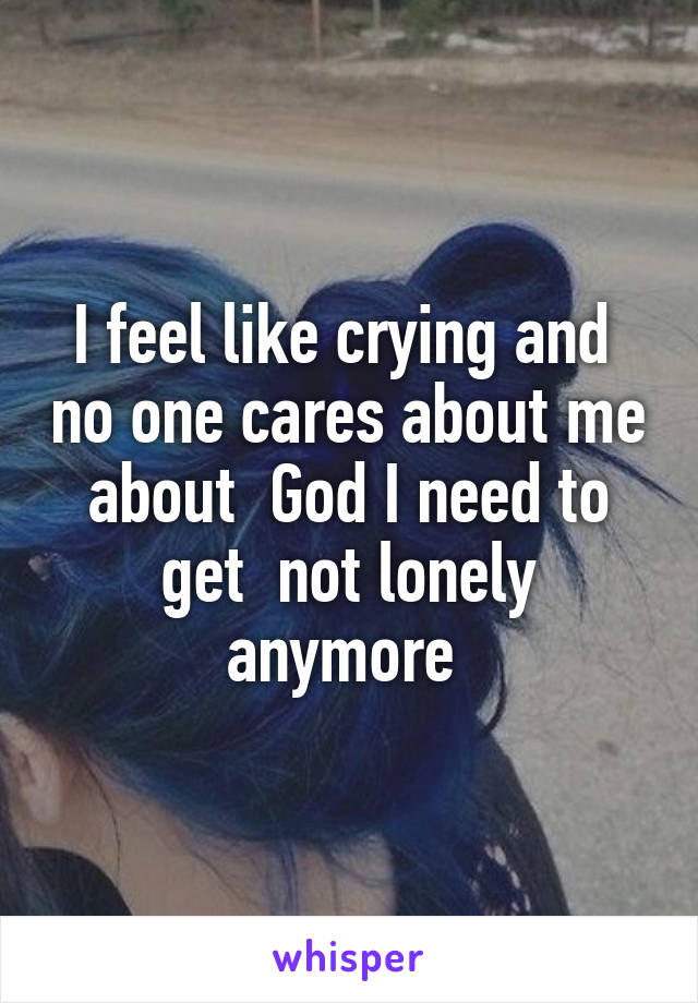 I feel like crying and  no one cares about me about  God I need to get  not lonely anymore 