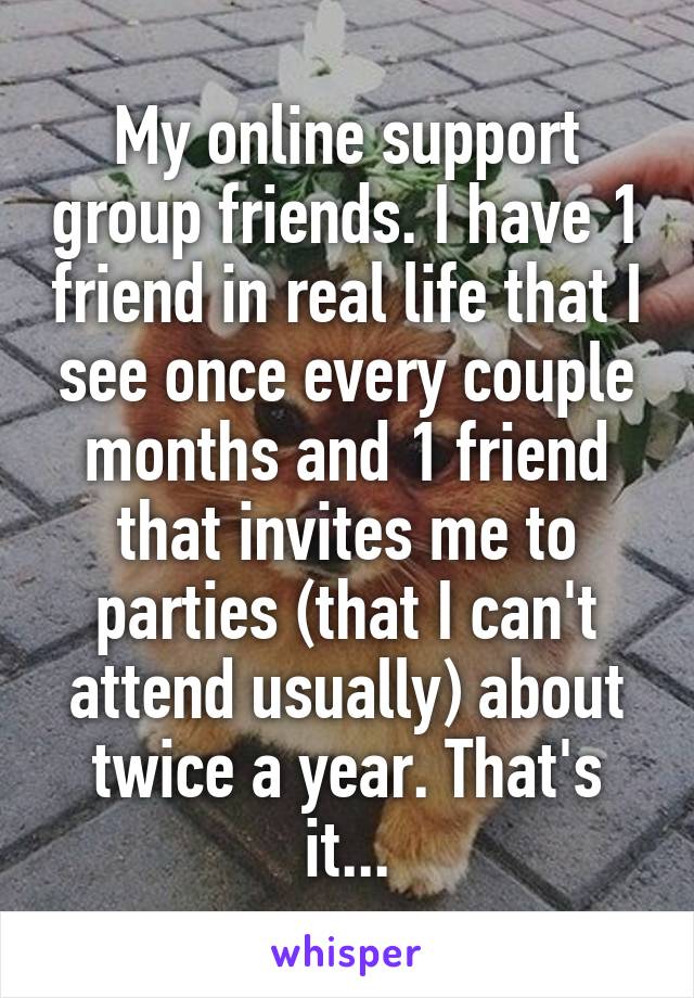 My online support group friends. I have 1 friend in real life that I see once every couple months and 1 friend that invites me to parties (that I can't attend usually) about twice a year. That's it...
