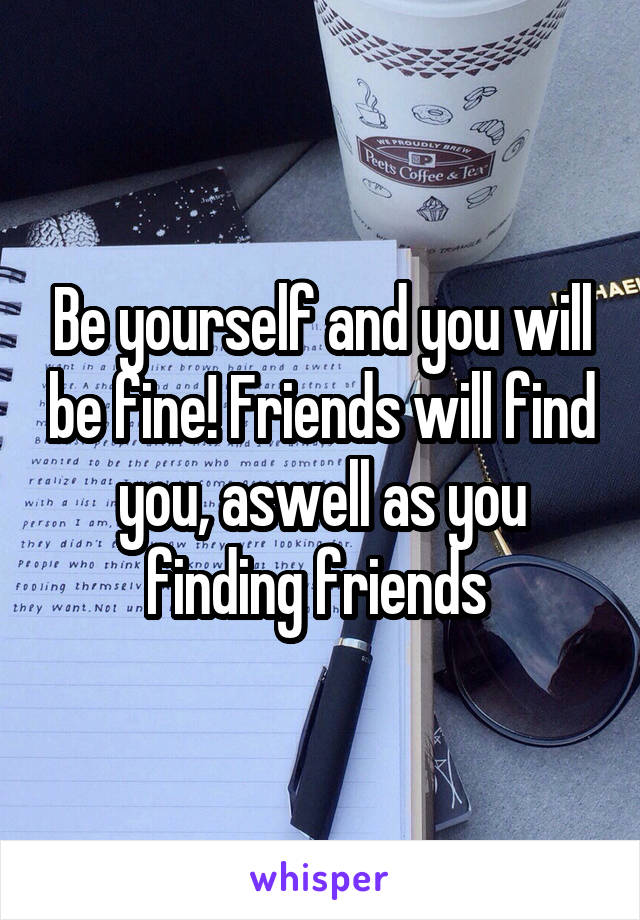 Be yourself and you will be fine! Friends will find you, aswell as you finding friends 