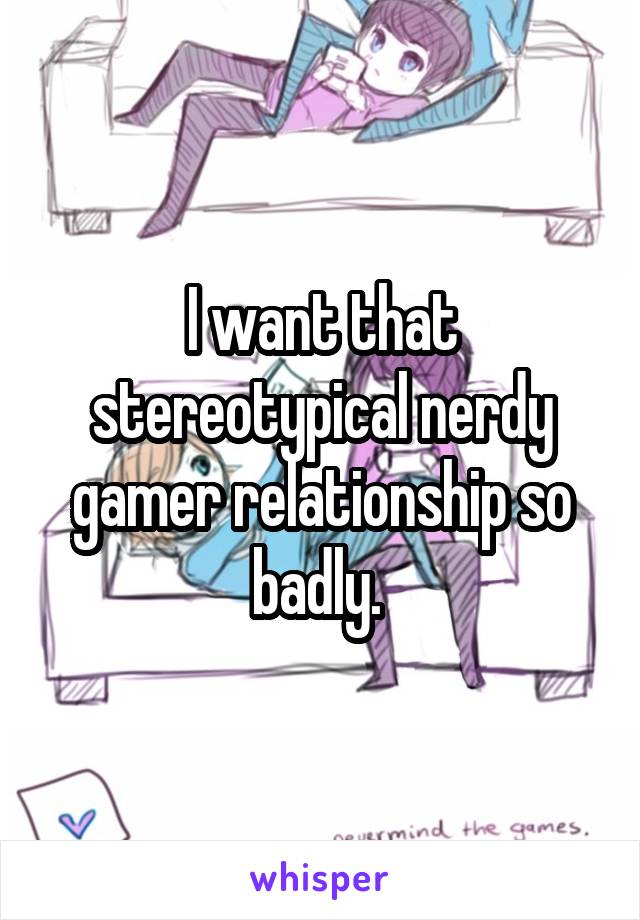 I want that stereotypical nerdy gamer relationship so badly. 