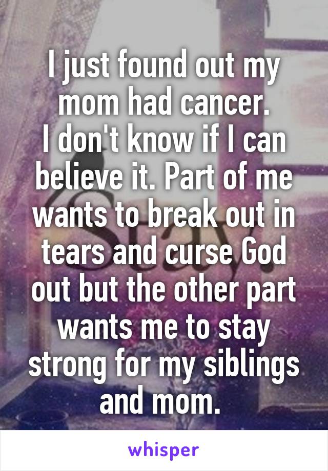 I just found out my mom had cancer.
I don't know if I can believe it. Part of me wants to break out in tears and curse God out but the other part wants me to stay strong for my siblings and mom. 