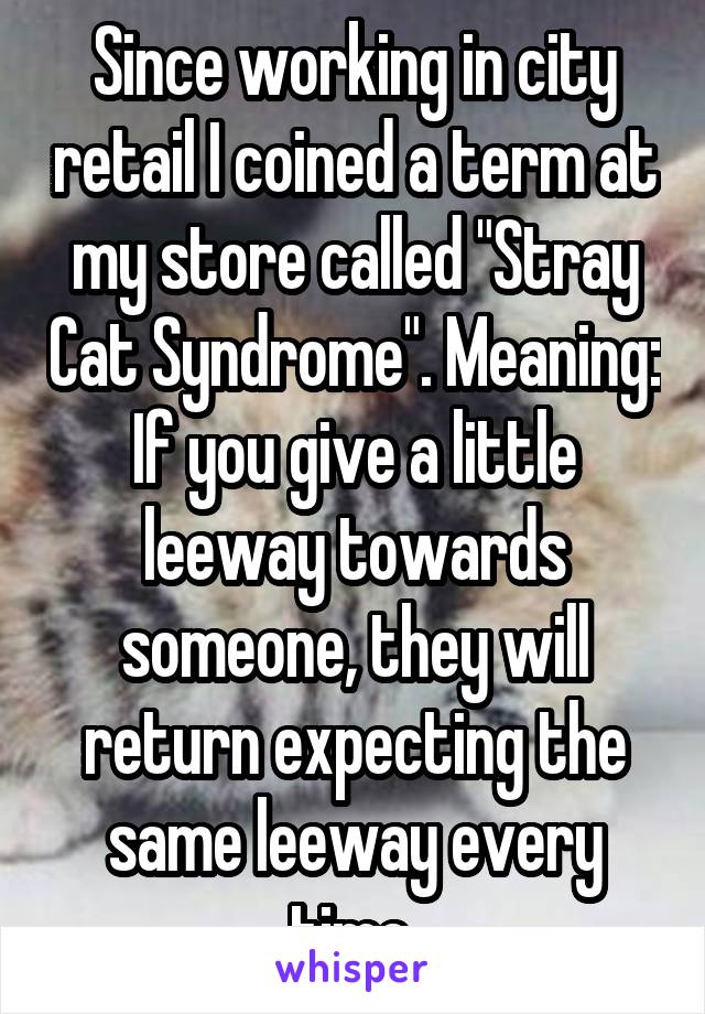 Since working in city retail I coined a term at my store called "Stray Cat Syndrome". Meaning: If you give a little leeway towards someone, they will return expecting the same leeway every time.