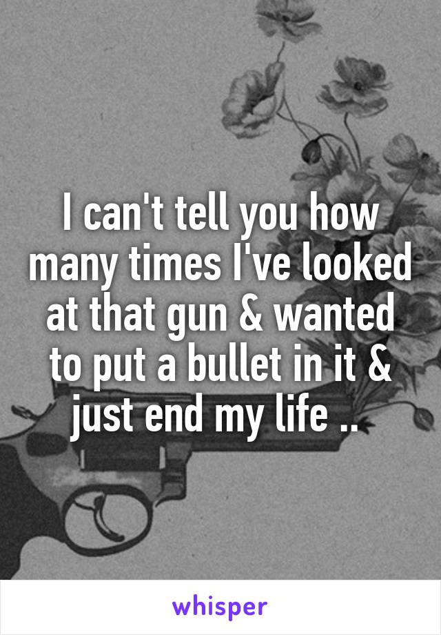 I can't tell you how many times I've looked at that gun & wanted to put a bullet in it & just end my life .. 
