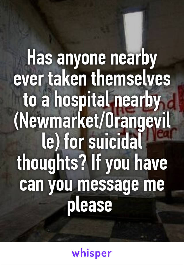 Has anyone nearby ever taken themselves to a hospital nearby (Newmarket/Orangeville) for suicidal thoughts? If you have can you message me please 