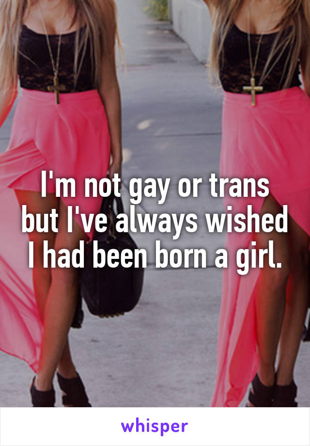 I'm not gay or trans but I've always wished I had been born a girl.