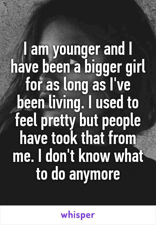 I am younger and I have been a bigger girl for as long as I've been living. I used to feel pretty but people have took that from me. I don't know what to do anymore