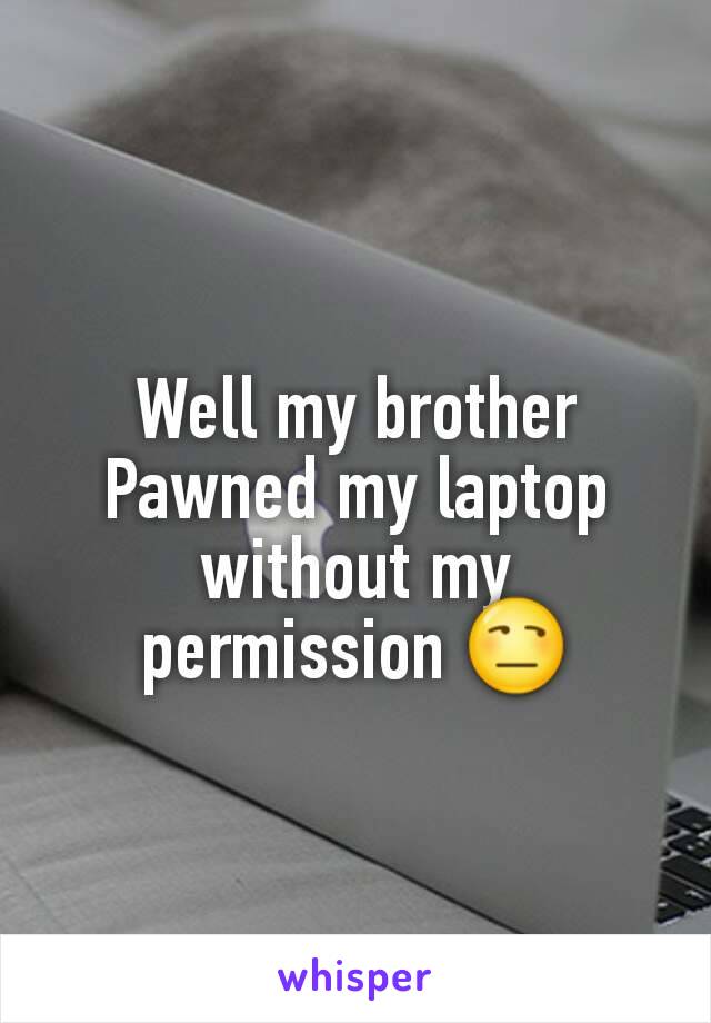 Well my brother Pawned my laptop without my permission 😒