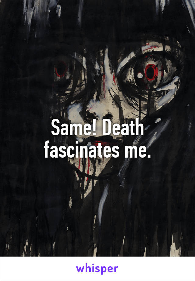 Same! Death fascinates me.