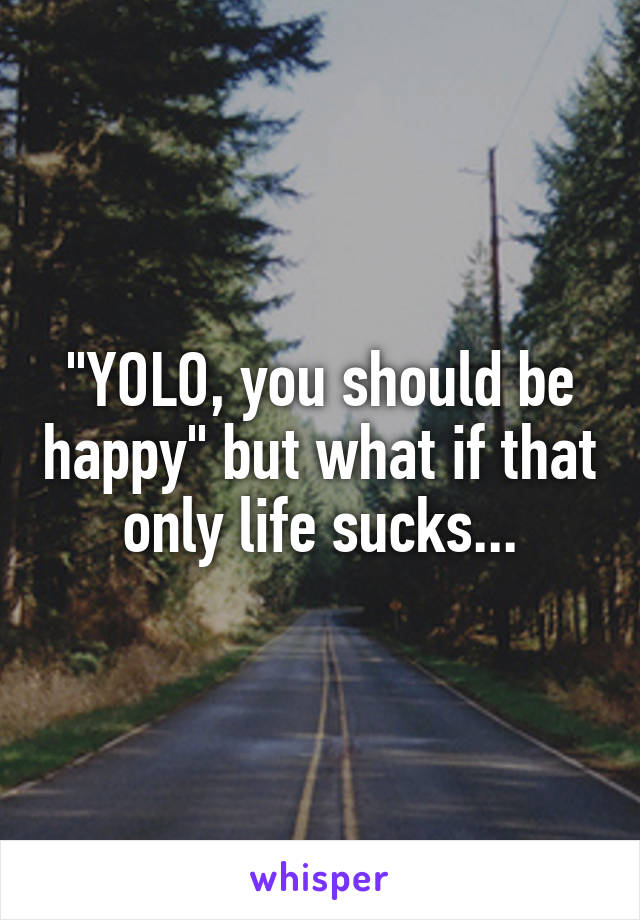 "YOLO, you should be happy" but what if that only life sucks...